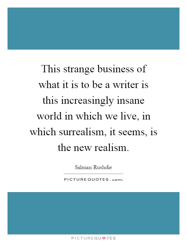 This strange business of what it is to be a writer is this increasingly insane world in which we live, in which surrealism, it seems, is the new realism Picture Quote #1