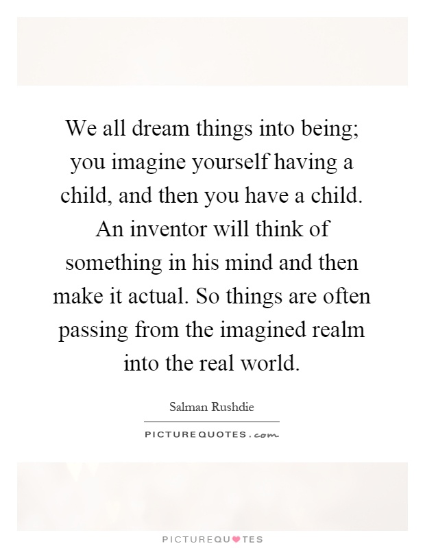 We all dream things into being; you imagine yourself having a child, and then you have a child. An inventor will think of something in his mind and then make it actual. So things are often passing from the imagined realm into the real world Picture Quote #1