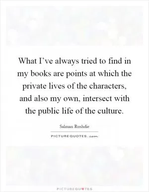 What I’ve always tried to find in my books are points at which the private lives of the characters, and also my own, intersect with the public life of the culture Picture Quote #1