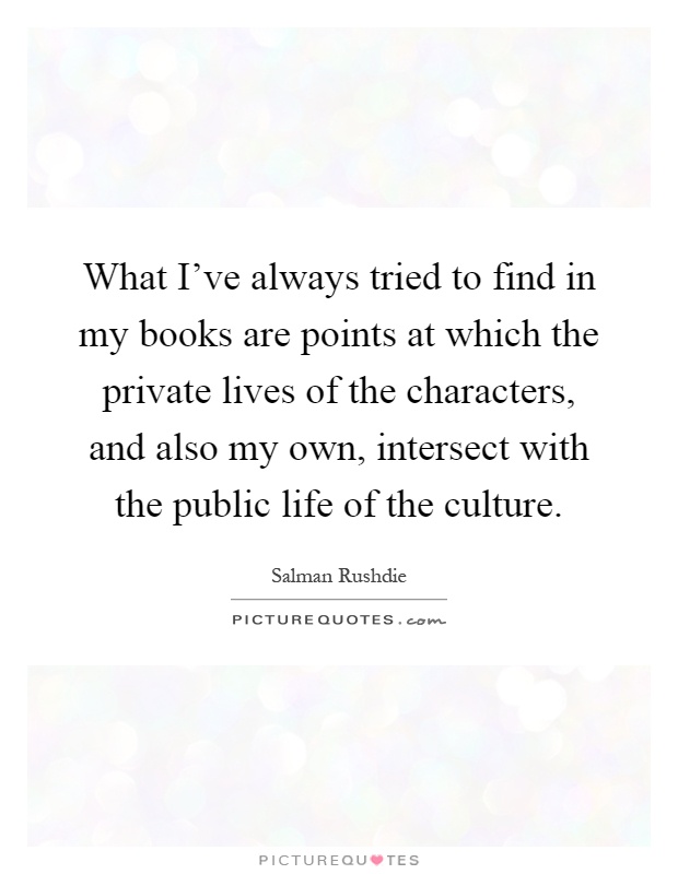What I've always tried to find in my books are points at which the private lives of the characters, and also my own, intersect with the public life of the culture Picture Quote #1
