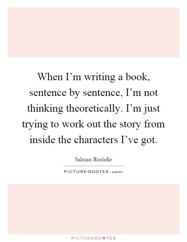 When I'm writing a book, sentence by sentence, I'm not thinking theoretically. I'm just trying to work out the story from inside the characters I've got Picture Quote #1