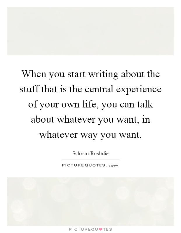 When you start writing about the stuff that is the central experience of your own life, you can talk about whatever you want, in whatever way you want Picture Quote #1