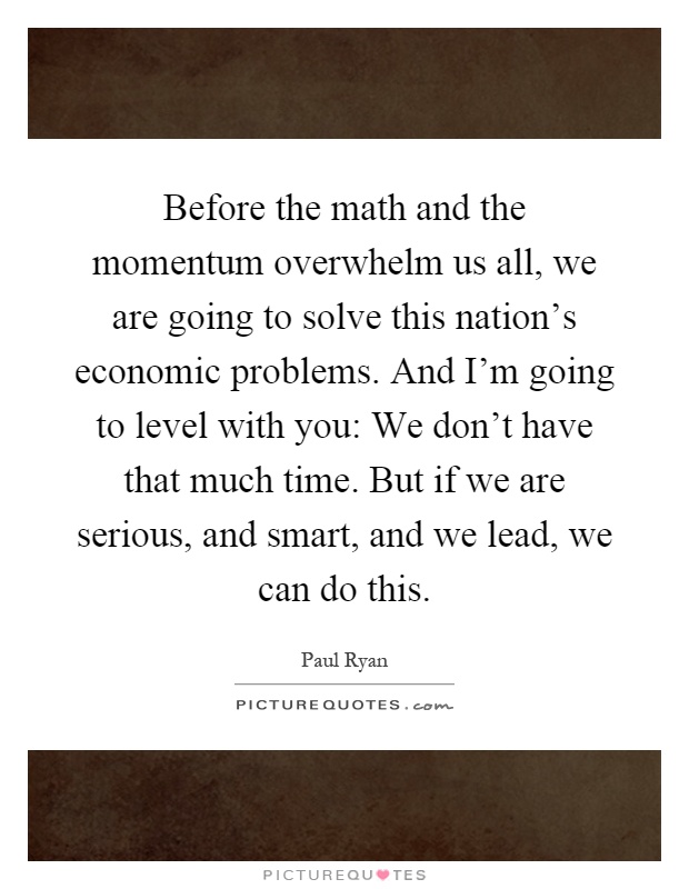 Before the math and the momentum overwhelm us all, we are going to solve this nation's economic problems. And I'm going to level with you: We don't have that much time. But if we are serious, and smart, and we lead, we can do this Picture Quote #1