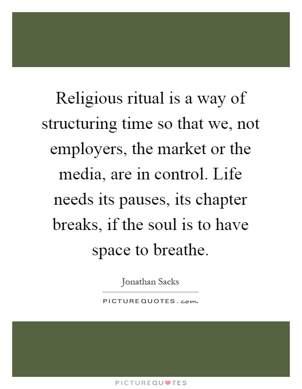 Religious ritual is a way of structuring time so that we, not employers, the market or the media, are in control. Life needs its pauses, its chapter breaks, if the soul is to have space to breathe Picture Quote #1