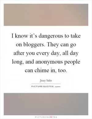 I know it’s dangerous to take on bloggers. They can go after you every day, all day long, and anonymous people can chime in, too Picture Quote #1