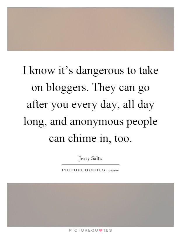 I know it's dangerous to take on bloggers. They can go after you every day, all day long, and anonymous people can chime in, too Picture Quote #1