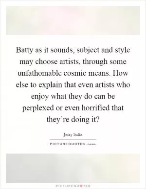 Batty as it sounds, subject and style may choose artists, through some unfathomable cosmic means. How else to explain that even artists who enjoy what they do can be perplexed or even horrified that they’re doing it? Picture Quote #1