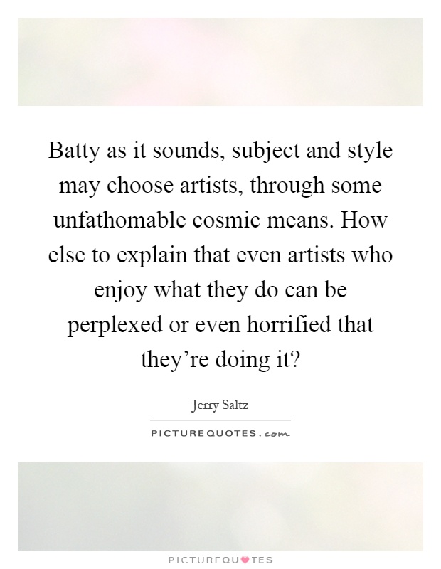 Batty as it sounds, subject and style may choose artists, through some unfathomable cosmic means. How else to explain that even artists who enjoy what they do can be perplexed or even horrified that they're doing it? Picture Quote #1