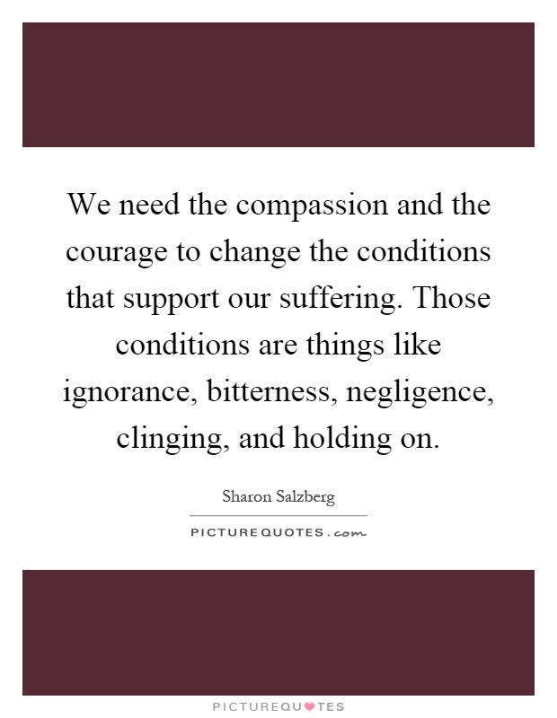 We need the compassion and the courage to change the conditions that support our suffering. Those conditions are things like ignorance, bitterness, negligence, clinging, and holding on Picture Quote #1