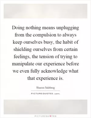 Doing nothing means unplugging from the compulsion to always keep ourselves busy, the habit of shielding ourselves from certain feelings, the tension of trying to manipulate our experience before we even fully acknowledge what that experience is Picture Quote #1