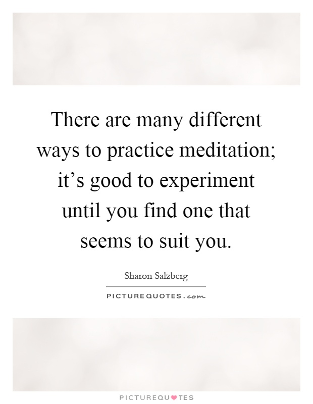 There are many different ways to practice meditation; it's good to experiment until you find one that seems to suit you Picture Quote #1