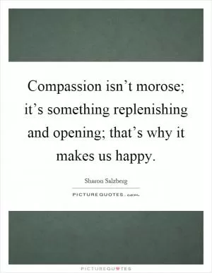 Compassion isn’t morose; it’s something replenishing and opening; that’s why it makes us happy Picture Quote #1