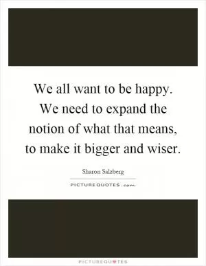 We all want to be happy. We need to expand the notion of what that means, to make it bigger and wiser Picture Quote #1