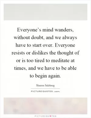 Everyone’s mind wanders, without doubt, and we always have to start over. Everyone resists or dislikes the thought of or is too tired to meditate at times, and we have to be able to begin again Picture Quote #1