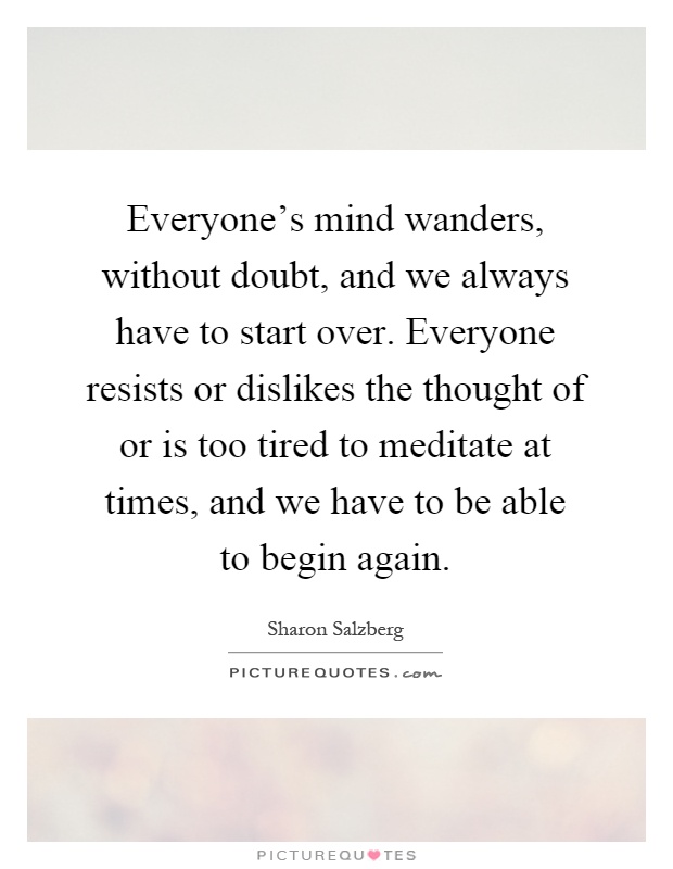 Everyone's mind wanders, without doubt, and we always have to start over. Everyone resists or dislikes the thought of or is too tired to meditate at times, and we have to be able to begin again Picture Quote #1