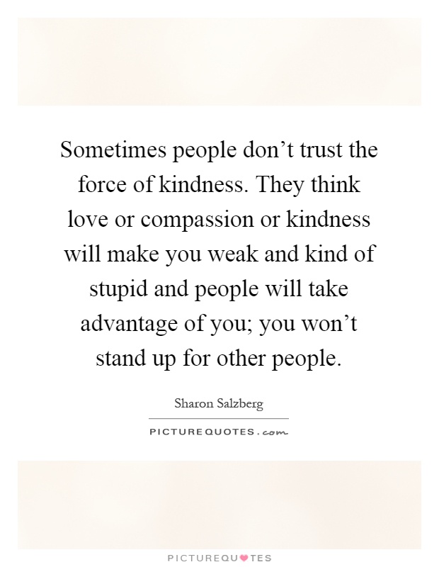 Sometimes people don't trust the force of kindness. They think love or compassion or kindness will make you weak and kind of stupid and people will take advantage of you; you won't stand up for other people Picture Quote #1