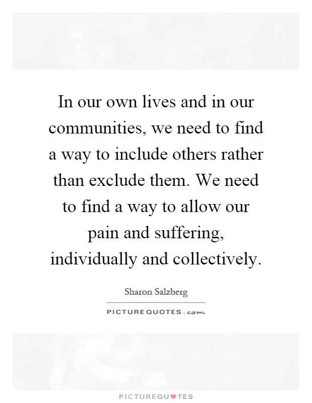 In our own lives and in our communities, we need to find a way to include others rather than exclude them. We need to find a way to allow our pain and suffering, individually and collectively Picture Quote #1