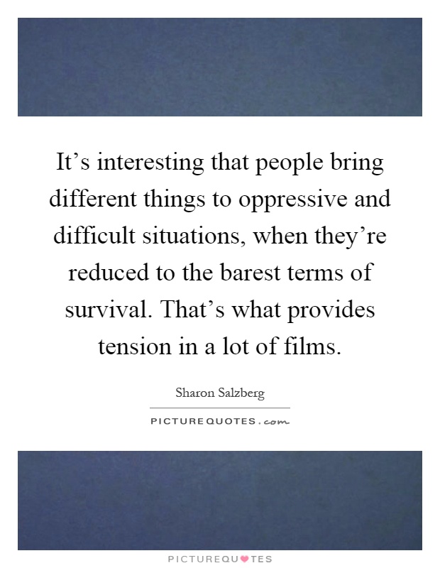 It's interesting that people bring different things to oppressive and difficult situations, when they're reduced to the barest terms of survival. That's what provides tension in a lot of films Picture Quote #1