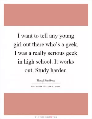 I want to tell any young girl out there who’s a geek, I was a really serious geek in high school. It works out. Study harder Picture Quote #1