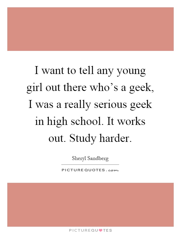 I want to tell any young girl out there who's a geek, I was a really serious geek in high school. It works out. Study harder Picture Quote #1