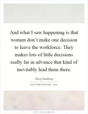 And what I saw happening is that women don’t make one decision to leave the workforce. They makes lots of little decisions really far in advance that kind of inevitably lead them there Picture Quote #1