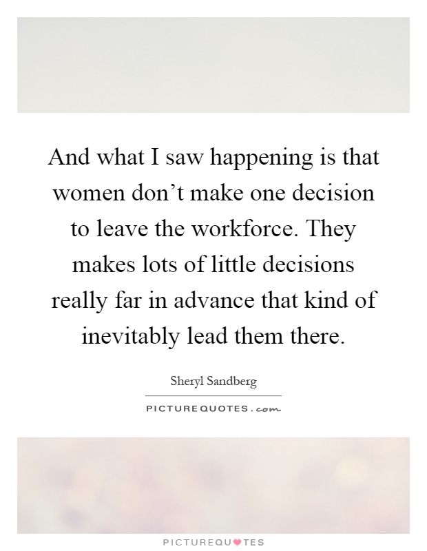 And what I saw happening is that women don't make one decision to leave the workforce. They makes lots of little decisions really far in advance that kind of inevitably lead them there Picture Quote #1