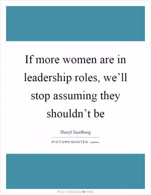If more women are in leadership roles, we’ll stop assuming they shouldn’t be Picture Quote #1