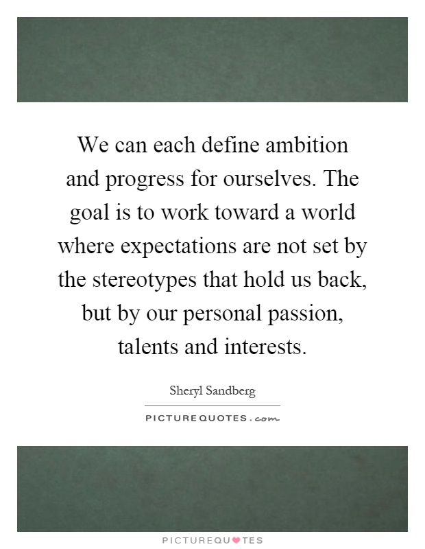 We can each define ambition and progress for ourselves. The goal is to work toward a world where expectations are not set by the stereotypes that hold us back, but by our personal passion, talents and interests Picture Quote #1
