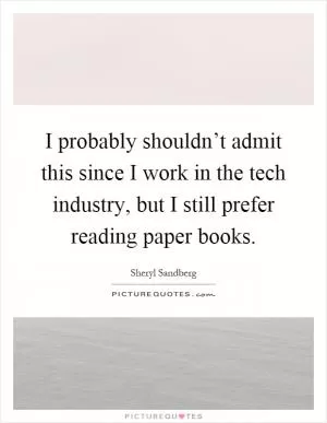 I probably shouldn’t admit this since I work in the tech industry, but I still prefer reading paper books Picture Quote #1
