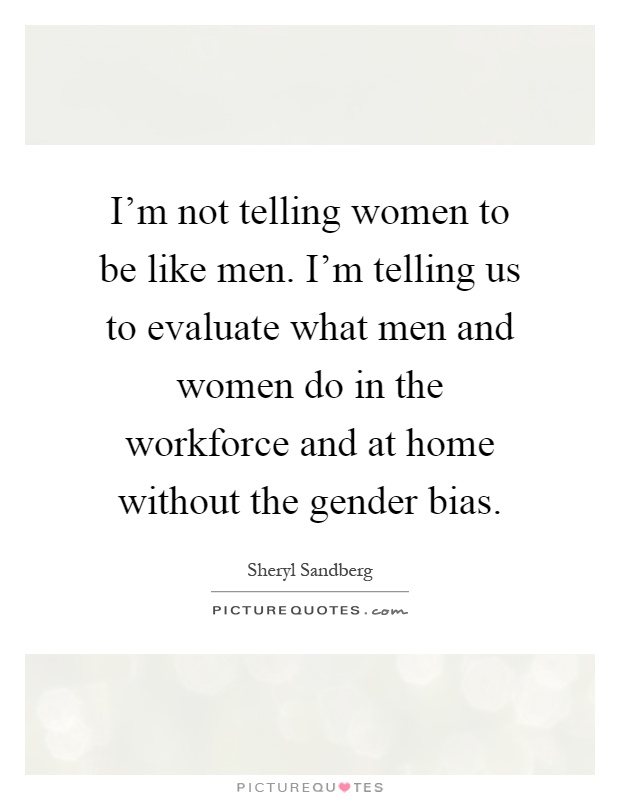 I'm not telling women to be like men. I'm telling us to evaluate what men and women do in the workforce and at home without the gender bias Picture Quote #1