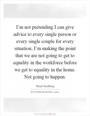 I’m not pretending I can give advice to every single person or every single couple for every situation; I’m making the point that we are not going to get to equality in the workforce before we get to equality in the home. Not going to happen Picture Quote #1
