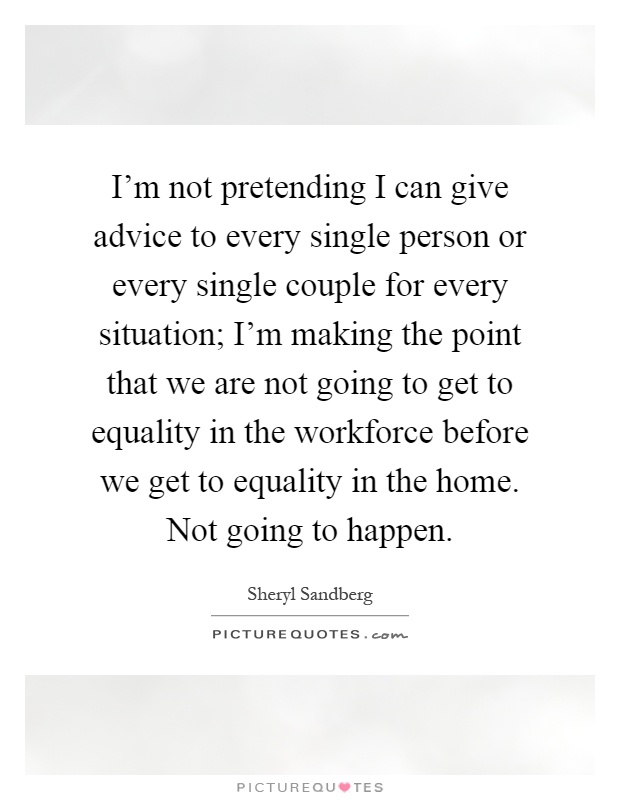 I'm not pretending I can give advice to every single person or every single couple for every situation; I'm making the point that we are not going to get to equality in the workforce before we get to equality in the home. Not going to happen Picture Quote #1