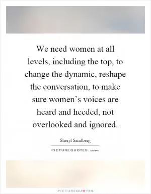 We need women at all levels, including the top, to change the dynamic, reshape the conversation, to make sure women’s voices are heard and heeded, not overlooked and ignored Picture Quote #1