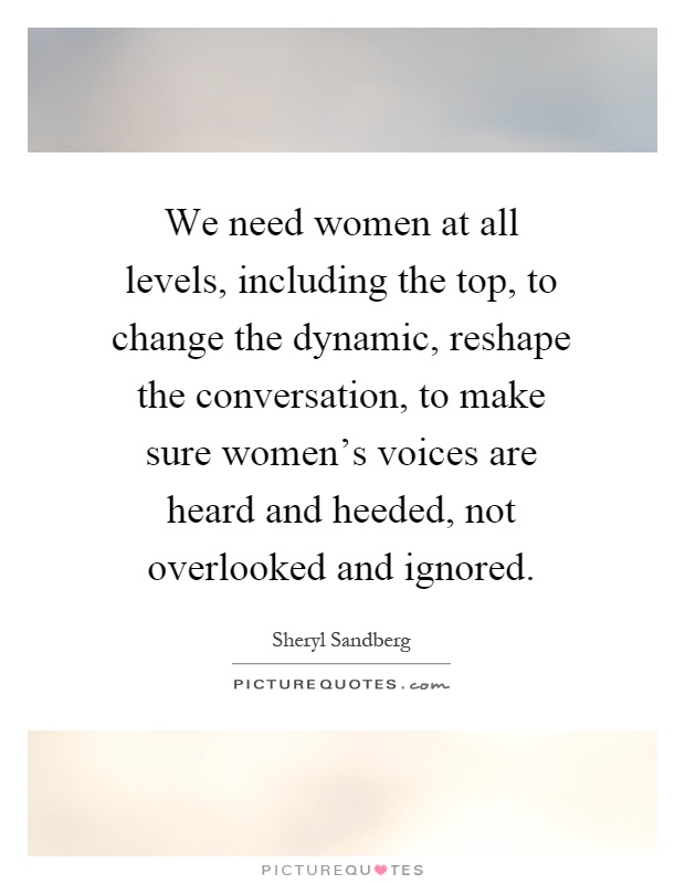 We need women at all levels, including the top, to change the dynamic, reshape the conversation, to make sure women's voices are heard and heeded, not overlooked and ignored Picture Quote #1