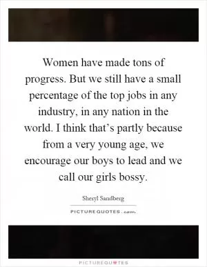 Women have made tons of progress. But we still have a small percentage of the top jobs in any industry, in any nation in the world. I think that’s partly because from a very young age, we encourage our boys to lead and we call our girls bossy Picture Quote #1