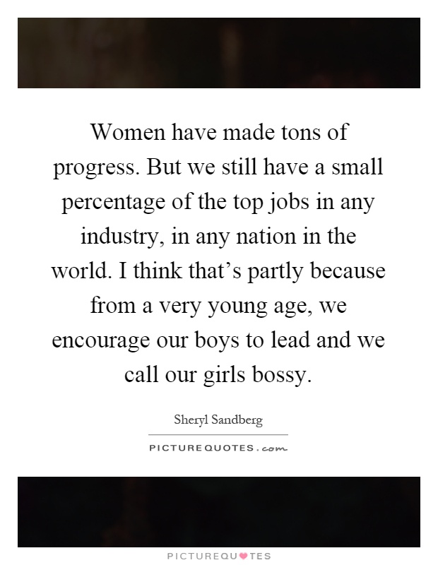 Women have made tons of progress. But we still have a small percentage of the top jobs in any industry, in any nation in the world. I think that's partly because from a very young age, we encourage our boys to lead and we call our girls bossy Picture Quote #1