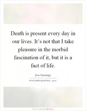 Death is present every day in our lives. It’s not that I take pleasure in the morbid fascination of it, but it is a fact of life Picture Quote #1