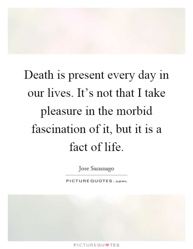 Death is present every day in our lives. It's not that I take pleasure in the morbid fascination of it, but it is a fact of life Picture Quote #1
