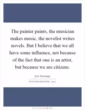 The painter paints, the musician makes music, the novelist writes novels. But I believe that we all have some influence, not because of the fact that one is an artist, but because we are citizens Picture Quote #1