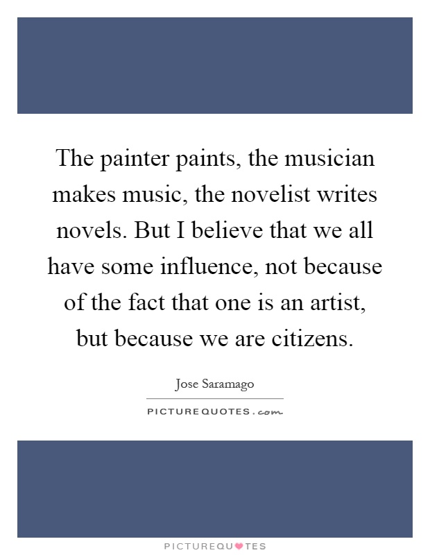 The painter paints, the musician makes music, the novelist writes novels. But I believe that we all have some influence, not because of the fact that one is an artist, but because we are citizens Picture Quote #1