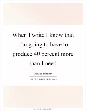 When I write I know that I’m going to have to produce 40 percent more than I need Picture Quote #1
