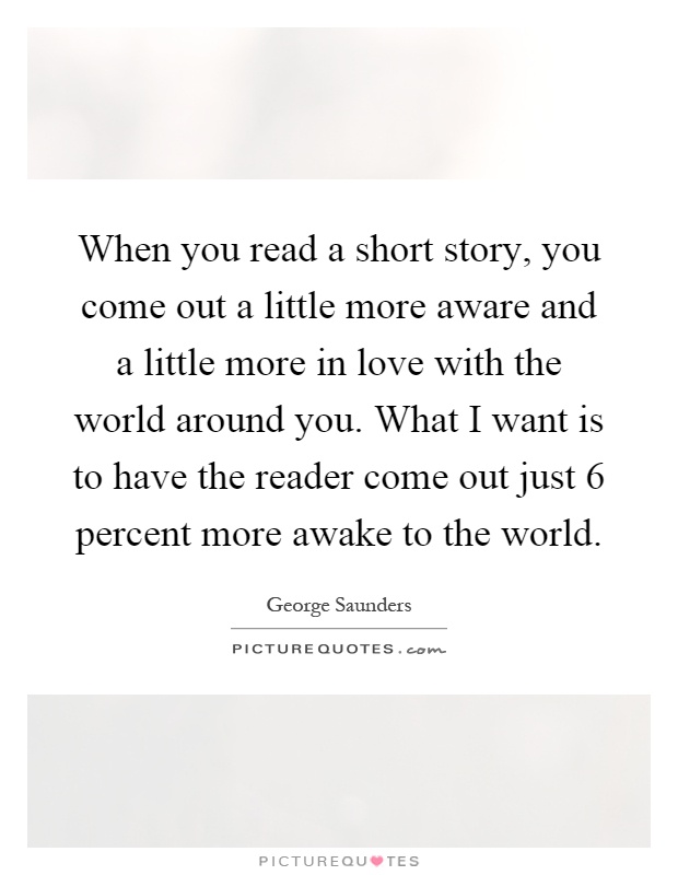 When you read a short story, you come out a little more aware and a little more in love with the world around you. What I want is to have the reader come out just 6 percent more awake to the world Picture Quote #1