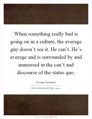 When something really bad is going on in a culture, the average guy doesn’t see it. He can’t. He’s average and is surrounded by and immersed in the can’t and discourse of the status quo Picture Quote #1