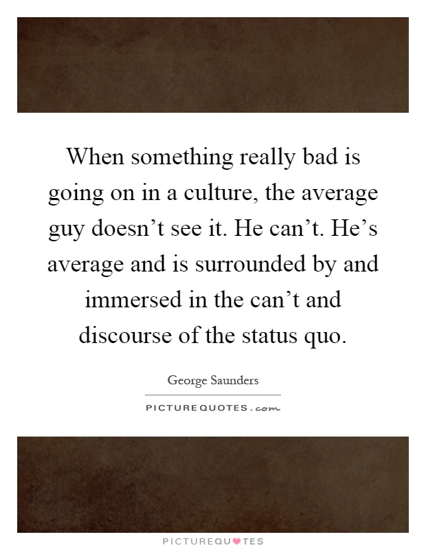 When something really bad is going on in a culture, the average guy doesn't see it. He can't. He's average and is surrounded by and immersed in the can't and discourse of the status quo Picture Quote #1