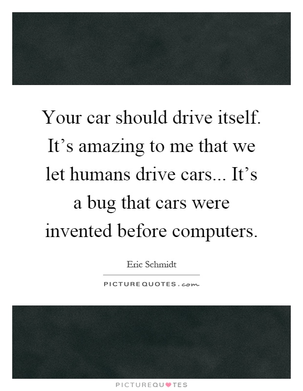 Your car should drive itself. It's amazing to me that we let humans drive cars... It's a bug that cars were invented before computers Picture Quote #1