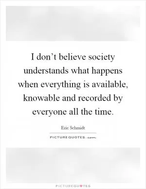 I don’t believe society understands what happens when everything is available, knowable and recorded by everyone all the time Picture Quote #1