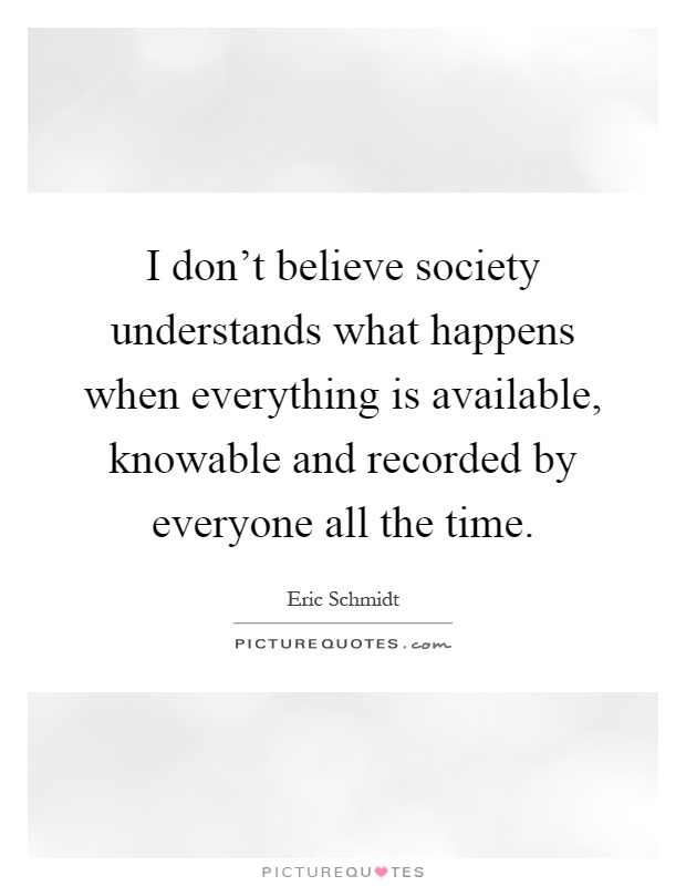 I don't believe society understands what happens when everything is available, knowable and recorded by everyone all the time Picture Quote #1