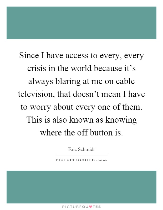 Since I have access to every, every crisis in the world because it's always blaring at me on cable television, that doesn't mean I have to worry about every one of them. This is also known as knowing where the off button is Picture Quote #1