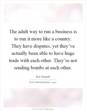 The adult way to run a business is to run it more like a country. They have disputes, yet they’ve actually been able to have huge trade with each other. They’re not sending bombs at each other Picture Quote #1