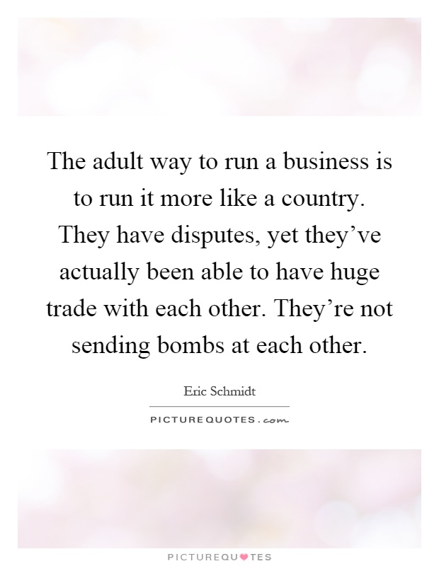 The adult way to run a business is to run it more like a country. They have disputes, yet they've actually been able to have huge trade with each other. They're not sending bombs at each other Picture Quote #1
